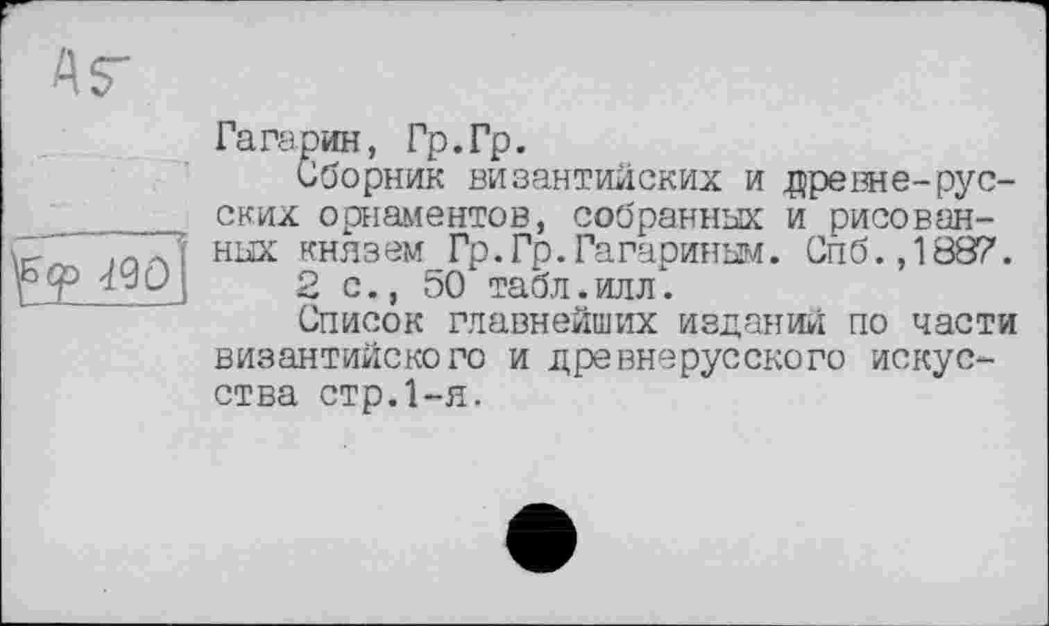 ﻿Mû-
Гагарин, Гр.Гр.
Сборник византийских и древне-русских орнаментов, собранных и рисованных княз ем Гр.Гр.Гагариным. Сп б.,1887.
2 с., 50 табл. илл*.
Список главнейших изданий по части византийского и древнерусского искусства стр.1-я.